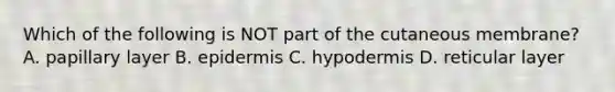 Which of the following is NOT part of the cutaneous membrane? A. papillary layer B. epidermis C. hypodermis D. reticular layer