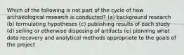 Which of the following is not part of the cycle of how archaeological research is conducted? (a) background research (b) formulating hypotheses (c) publishing results of each study (d) selling or otherwise disposing of artifacts (e) planning what data recovery and analytical methods appropriate to the goals of the project