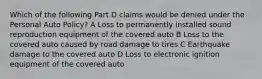 Which of the following Part D claims would be denied under the Personal Auto Policy? A Loss to permanently installed sound reproduction equipment of the covered auto B Loss to the covered auto caused by road damage to tires C Earthquake damage to the covered auto D Loss to electronic ignition equipment of the covered auto