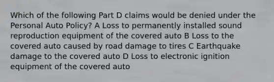 Which of the following Part D claims would be denied under the Personal Auto Policy? A Loss to permanently installed sound reproduction equipment of the covered auto B Loss to the covered auto caused by road damage to tires C Earthquake damage to the covered auto D Loss to electronic ignition equipment of the covered auto