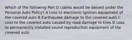 Which of the following Part D claims would be denied under the Personal Auto Policy? A Loss to electronic ignition equipment of the covered auto B Earthquake damage to the covered auto C Loss to the covered auto caused by road damage to tires D Loss to permanently installed sound reproduction equipment of the covered auto