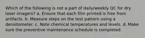 Which of the following is not a part of daily/weekly QC for dry laser imagers? a. Ensure that each film printed is free from artifacts. b. Measure steps on the test pattern using a densitometer. c. Note chemical temperatures and levels. d. Make sure the preventive maintenance schedule is completed.