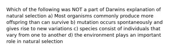 Which of the following was NOT a part of Darwins explanation of natural selection a) Most organisms commonly produce more offspring than can survive b) mutation occurs spontaneously and gives rise to new variations c) species consist of individuals that vary from one to another d) the environment plays an important role in natural selection