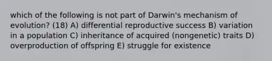 which of the following is not part of Darwin's mechanism of evolution? (18) A) differential reproductive success B) variation in a population C) inheritance of acquired (nongenetic) traits D) overproduction of offspring E) struggle for existence