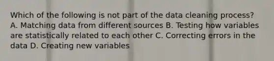 Which of the following is not part of the data cleaning process? A. Matching data from different sources B. Testing how variables are statistically related to each other C. Correcting errors in the data D. Creating new variables