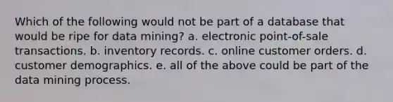 Which of the following would not be part of a database that would be ripe for data mining? a. electronic point-of-sale transactions. b. inventory records. c. online customer orders. d. customer demographics. e. all of the above could be part of the data mining process.