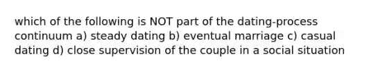 which of the following is NOT part of the dating-process continuum a) steady dating b) eventual marriage c) casual dating d) close supervision of the couple in a social situation