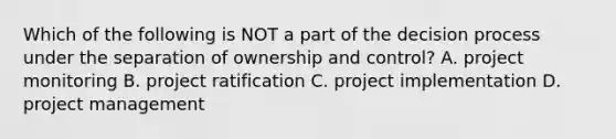 Which of the following is NOT a part of the decision process under the separation of ownership and control? A. project monitoring B. project ratification C. project implementation D. project management