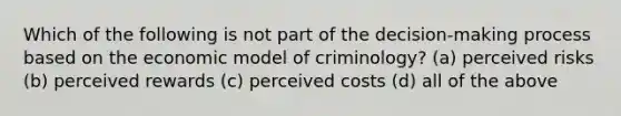 Which of the following is not part of the decision-making process based on the economic model of criminology? (a) perceived risks (b) perceived rewards (c) perceived costs (d) all of the above