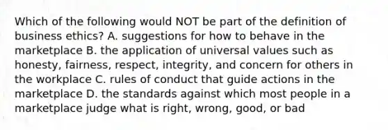 Which of the following would NOT be part of the definition of business​ ethics? A. suggestions for how to behave in the marketplace B. the application of universal values such as​ honesty, fairness,​ respect, integrity, and concern for others in the workplace C. rules of conduct that guide actions in the marketplace D. the standards against which most people in a marketplace judge what is​ right, wrong,​ good, or bad