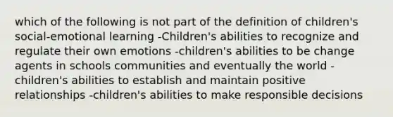 which of the following is not part of the definition of children's social-emotional learning -Children's abilities to recognize and regulate their own emotions -children's abilities to be change agents in schools communities and eventually the world -children's abilities to establish and maintain positive relationships -children's abilities to make responsible decisions