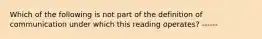 Which of the following is not part of the definition of communication under which this reading operates? ------