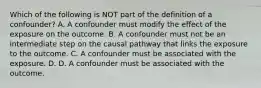 Which of the following is NOT part of the definition of a confounder? A. A confounder must modify the effect of the exposure on the outcome. B. A confounder must not be an intermediate step on the causal pathway that links the exposure to the outcome. C. A confounder must be associated with the exposure. D. D. A confounder must be associated with the outcome.