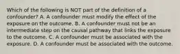 Which of the following is NOT part of the definition of a confounder? A. A confounder must modify the effect of the exposure on the outcome. B. A confounder must not be an intermediate step on the causal pathway that links the exposure to the outcome. C. A confounder must be associated with the exposure. D. A confounder must be associated with the outcome.