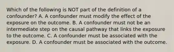 Which of the following is NOT part of the definition of a confounder? A. A confounder must modify the effect of the exposure on the outcome. B. A confounder must not be an intermediate step on the causal pathway that links the exposure to the outcome. C. A confounder must be associated with the exposure. D. A confounder must be associated with the outcome.