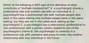 Which of the following is NOT part of the definition of what constitutes a "multiple relationship?" A. a psychologist shares a professional role and another role with an individual B. a psychologist has a professional role with multiple people who work in the same setting (the multiple people work in the same setting, but they are not in the same work setting as the psychologist) C. a psychologist has a relationship (professional or non-professional) with a person closely related to one of the psychologist's clients D. the psychologist is currently in a professional role with someone and plans to enter into another relationship with that individual in the future