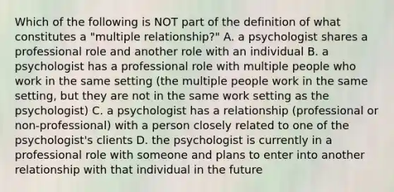 Which of the following is NOT part of the definition of what constitutes a "multiple relationship?" A. a psychologist shares a professional role and another role with an individual B. a psychologist has a professional role with multiple people who work in the same setting (the multiple people work in the same setting, but they are not in the same work setting as the psychologist) C. a psychologist has a relationship (professional or non-professional) with a person closely related to one of the psychologist's clients D. the psychologist is currently in a professional role with someone and plans to enter into another relationship with that individual in the future