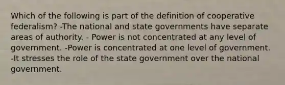 Which of the following is part of the definition of cooperative federalism? -The national and state governments have separate areas of authority. - Power is not concentrated at any level of government. -Power is concentrated at one level of government. -It stresses the role of the state government over the national government.