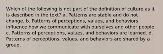 Which of the following is not part of the definition of culture as it is described in the text? a. Patterns are stable and do not change. b. Patterns of perceptions, values, and behaviors influence how we communicate with ourselves and other people. c. Patterns of perceptions, values, and behaviors are learned. d. Patterns of perceptions, values, and behaviors are shared by a group.