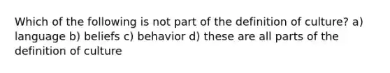 Which of the following is not part of the definition of culture? a) language b) beliefs c) behavior d) these are all parts of the definition of culture