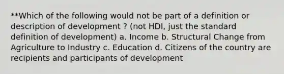 **Which of the following would not be part of a definition or description of development ? (not HDI, just the standard definition of development) a. Income b. Structural Change from Agriculture to Industry c. Education d. Citizens of the country are recipients and participants of development