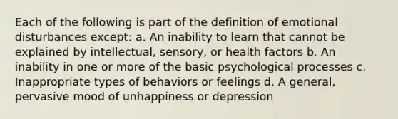 Each of the following is part of the definition of emotional disturbances except: a. An inability to learn that cannot be explained by intellectual, sensory, or health factors b. An inability in one or more of the basic psychological processes c. Inappropriate types of behaviors or feelings d. A general, pervasive mood of unhappiness or depression