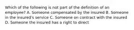 Which of the following is not part of the definition of an employee? A. Someone compensated by the insured B. Someone in the insured's service C. Someone on contract with the insured D. Someone the insured has a right to direct