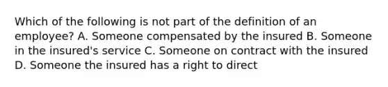 Which of the following is not part of the definition of an employee? A. Someone compensated by the insured B. Someone in the insured's service C. Someone on contract with the insured D. Someone the insured has a right to direct