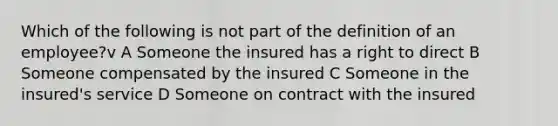 Which of the following is not part of the definition of an employee?v A Someone the insured has a right to direct B Someone compensated by the insured C Someone in the insured's service D Someone on contract with the insured