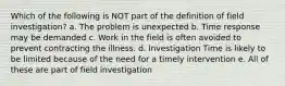 Which of the following is NOT part of the definition of field investigation? a. The problem is unexpected b. Time response may be demanded c. Work in the field is often avoided to prevent contracting the illness. d. Investigation Time is likely to be limited because of the need for a timely intervention e. All of these are part of field investigation