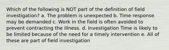 Which of the following is NOT part of the definition of field investigation? a. The problem is unexpected b. Time response may be demanded c. Work in the field is often avoided to prevent contracting the illness. d. Investigation Time is likely to be limited because of the need for a timely intervention e. All of these are part of field investigation