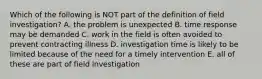 Which of the following is NOT part of the definition of field investigation? A. the problem is unexpected B. time response may be demanded C. work in the field is often avoided to prevent contracting illness D. investigation time is likely to be limited because of the need for a timely intervention E. all of these are part of field investigation