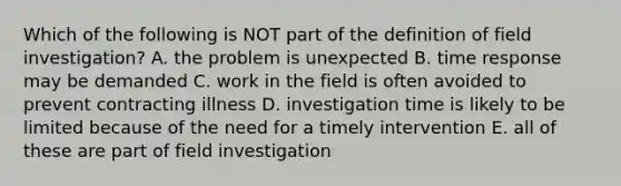 Which of the following is NOT part of the definition of field investigation? A. the problem is unexpected B. time response may be demanded C. work in the field is often avoided to prevent contracting illness D. investigation time is likely to be limited because of the need for a timely intervention E. all of these are part of field investigation