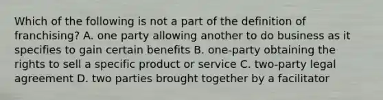 Which of the following is not a part of the definition of franchising? A. one party allowing another to do business as it specifies to gain certain benefits B. one-party obtaining the rights to sell a specific product or service C. two-party legal agreement D. two parties brought together by a facilitator