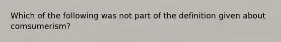 Which of the following was not part of the definition given about comsumerism?