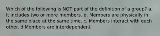 Which of the following is NOT part of the definition of a group? a. It includes two or more members. b. Members are physically in the same place at the same time. c. Members interact with each other. d.Members are interdependent