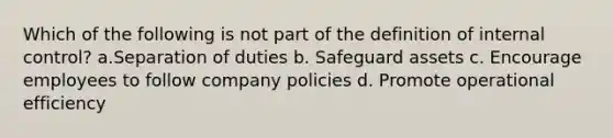 Which of the following is not part of the definition of internal control? a.Separation of duties b. Safeguard assets c. Encourage employees to follow company policies d. Promote operational efficiency