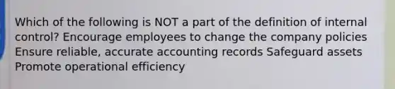 Which of the following is NOT a part of the definition of internal control? Encourage employees to change the company policies Ensure reliable, accurate accounting records Safeguard assets Promote operational efficiency