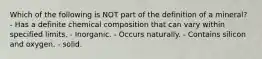 Which of the following is NOT part of the definition of a mineral? - Has a definite chemical composition that can vary within specified limits. - Inorganic. - Occurs naturally. - Contains silicon and oxygen. - solid.