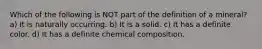 Which of the following is NOT part of the definition of a mineral? a) It is naturally occurring. b) It is a solid. c) It has a definite color. d) It has a definite chemical composition.