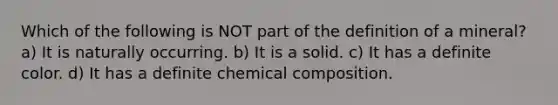 Which of the following is NOT part of the definition of a mineral? a) It is naturally occurring. b) It is a solid. c) It has a definite color. d) It has a definite chemical composition.