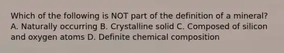 Which of the following is NOT part of the definition of a mineral? A. Naturally occurring B. Crystalline solid C. Composed of silicon and oxygen atoms D. Definite chemical composition