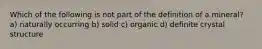 Which of the following is not part of the definition of a mineral? a) naturally occurring b) solid c) organic d) definite crystal structure