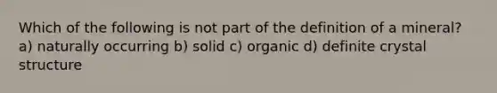 Which of the following is not part of the definition of a mineral? a) naturally occurring b) solid c) organic d) definite crystal structure