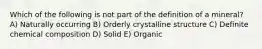 Which of the following is not part of the definition of a mineral? A) Naturally occurring B) Orderly crystalline structure C) Definite chemical composition D) Solid E) Organic