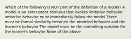 Which of the following is NOT part of the definition of a model? A model is an antecedent stimulus that evokes imitative behavior Imitative behavior must immediately follow the model There must be formal similarity between the modeled behavior and the learner's behavior The model must be the controlling variable for the learner's behavior None of the above