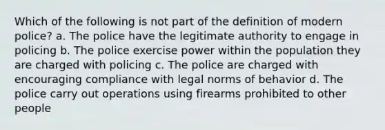 Which of the following is not part of the definition of modern police? a. The police have the legitimate authority to engage in policing b. The police exercise power within the population they are charged with policing c. The police are charged with encouraging compliance with legal norms of behavior d. The police carry out operations using firearms prohibited to other people