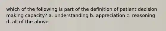 which of the following is part of the definition of patient decision making capacity? a. understanding b. appreciation c. reasoning d. all of the above