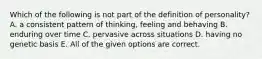 Which of the following is not part of the definition of personality? A. a consistent pattern of thinking, feeling and behaving B. enduring over time C. pervasive across situations D. having no genetic basis E. All of the given options are correct.