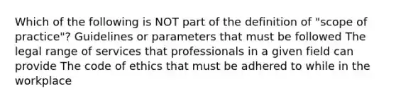 Which of the following is NOT part of the definition of "scope of practice"? Guidelines or parameters that must be followed The legal range of services that professionals in a given field can provide The code of ethics that must be adhered to while in the workplace